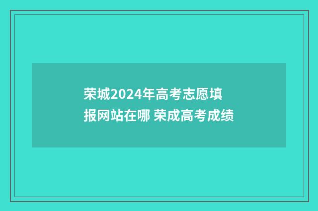 荣城2024年高考志愿填报网站在哪 荣成高考成绩