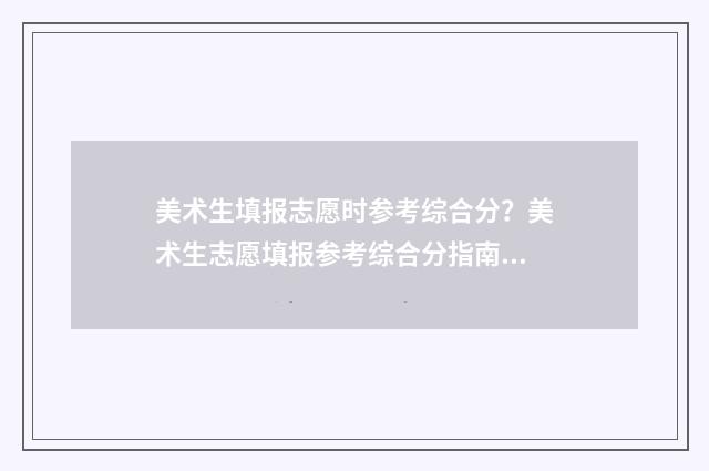 美术生填报志愿时参考综合分？美术生志愿填报参考综合分指南 美术生填报志愿的技巧和方法