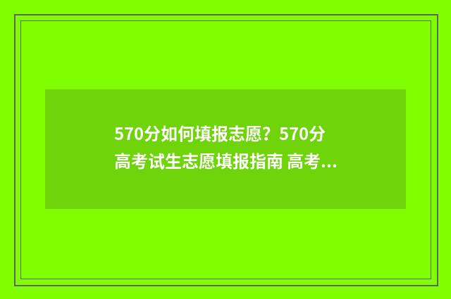 570分如何填报志愿？570分高考试生志愿填报指南 高考分数在570能报考什么大学