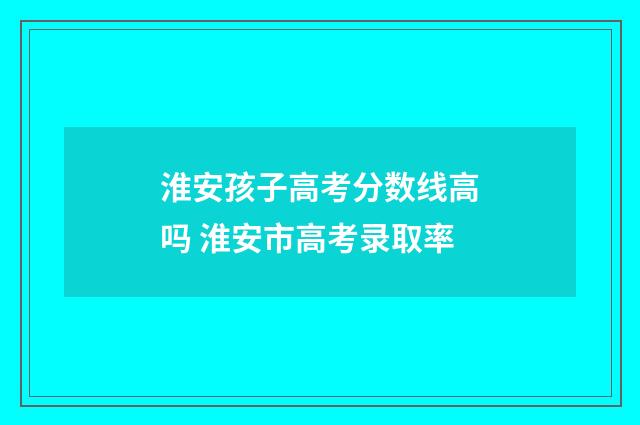 淮安孩子高考分数线高吗 淮安市高考录取率