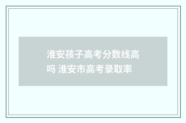 淮安孩子高考分数线高吗 淮安市高考录取率