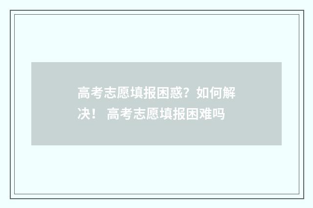 高考志愿填报困惑？如何解决！ 高考志愿填报困难吗
