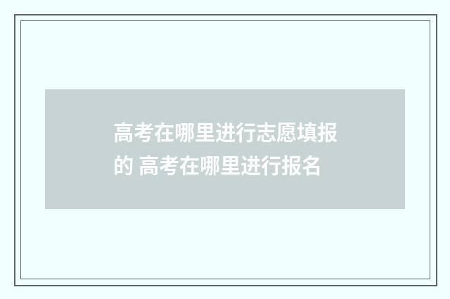 高考在哪里进行志愿填报的 高考在哪里进行报名