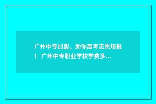 广州中专加盟，助你高考志愿填报！ 广州中专职业学校学费多少