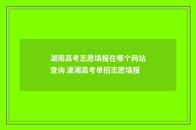 湖南高考志愿填报在哪个网站查询 潇湘高考单招志愿填报