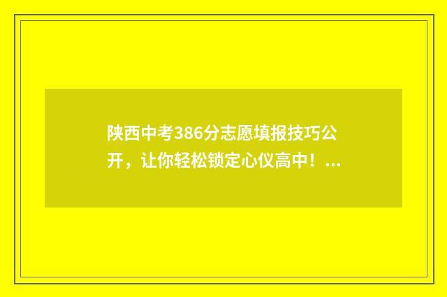 陕西中考386分志愿填报技巧公开，让你轻松锁定心仪高中！ 中考陕西满分多少分2021