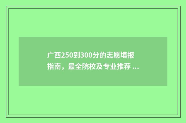 广西250到300分的志愿填报指南,最全院校及专业推荐 广西高考300分能读什么大学