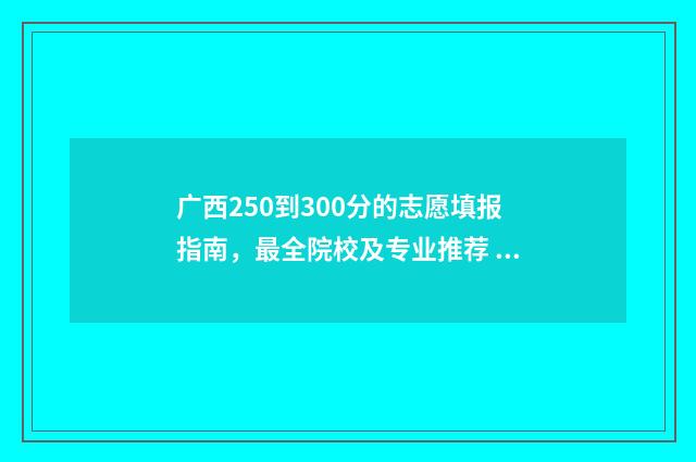 广西250到300分的志愿填报指南,最全院校及专业推荐 广西高考300分能读什么大学