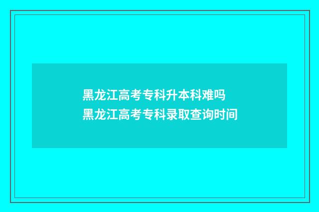 黑龙江高考专科升本科难吗 黑龙江高考专科录取查询时间