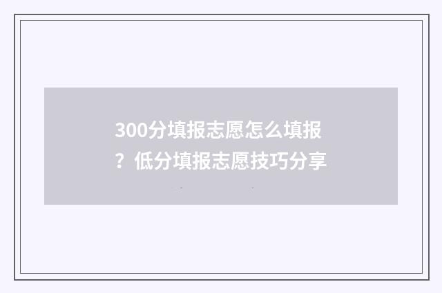300分填报志愿怎么填报？低分填报志愿技巧分享