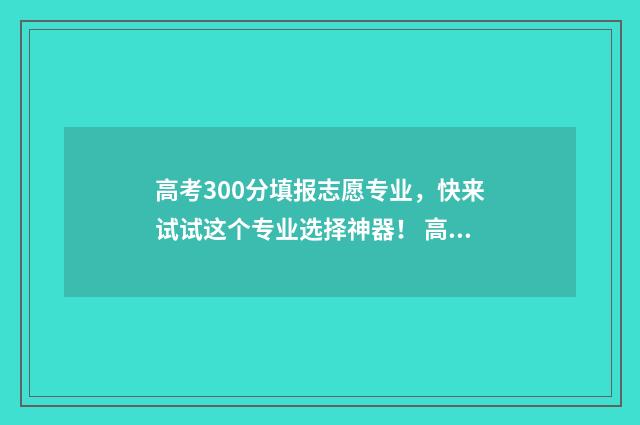 高考300分填报志愿专业，快来试试这个专业选择神器！ 高考300分以上