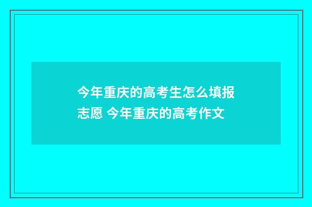 今年重庆的高考生怎么填报志愿 今年重庆的高考作文