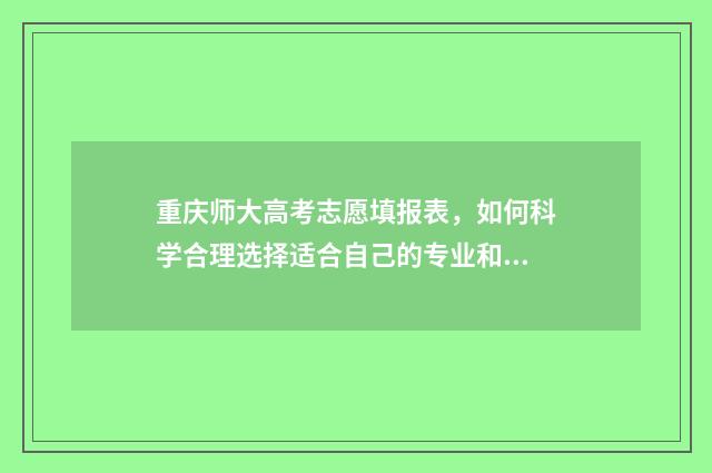 重庆师大高考志愿填报表，如何科学合理选择适合自己的专业和学校？ 重庆师大高考志愿怎么填