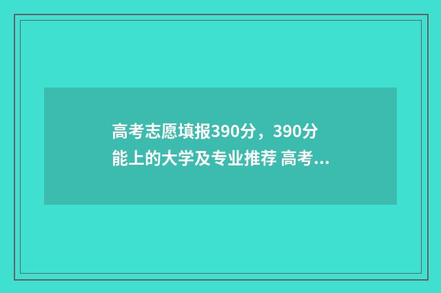 高考志愿填报390分，390分能上的大学及专业推荐 高考志愿填报396怎么填