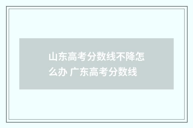 山东高考分数线不降怎么办 广东高考分数线
