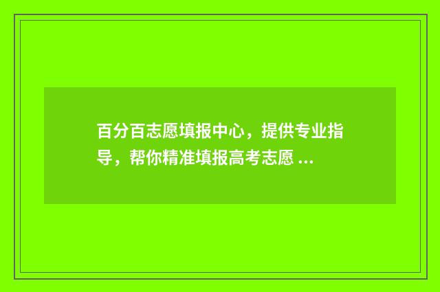 百分百志愿填报中心，提供专业指导，帮你精准填报高考志愿 志愿填报105%