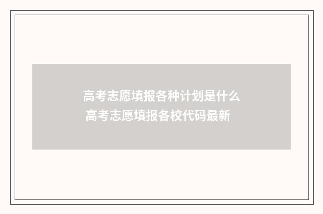 高考志愿填报各种计划是什么 高考志愿填报各校代码最新