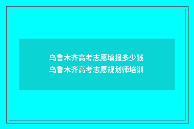 乌鲁木齐高考志愿填报多少钱 乌鲁木齐高考志愿规划师培训