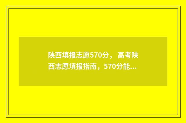 陕西填报志愿570分， 高考陕西志愿填报指南，570分能上哪些大学 陕西填报志愿模拟演练入口