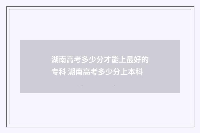 湖南高考多少分才能上最好的专科 湖南高考多少分上本科