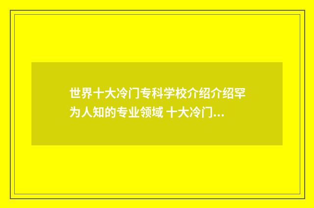 世界十大冷门专科学校介绍介绍罕为人知的专业领域 十大冷门专业排行榜