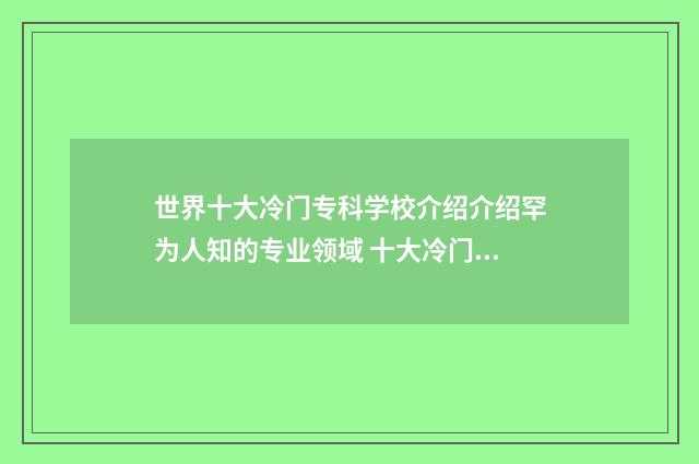 世界十大冷门专科学校介绍介绍罕为人知的专业领域 十大冷门专业排行榜