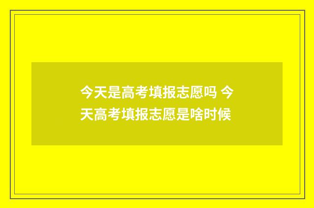 今天是高考填报志愿吗 今天高考填报志愿是啥时候