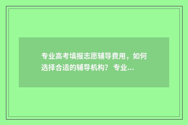 专业高考填报志愿辅导费用，如何选择合适的辅导机构？ 专业高考填报志愿的条件