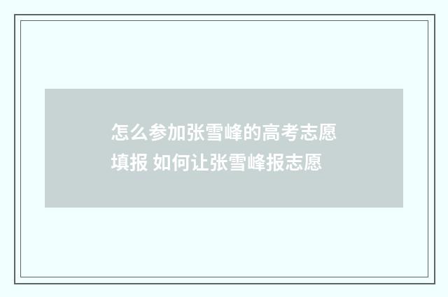 怎么参加张雪峰的高考志愿填报 如何让张雪峰报志愿