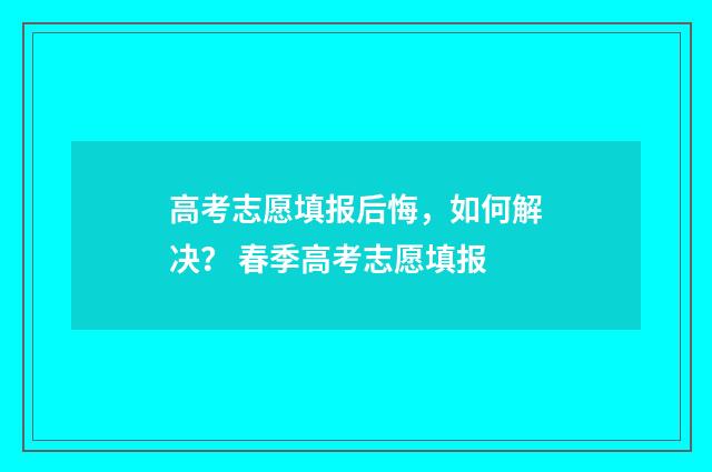 高考志愿填报后悔，如何解决？ 春季高考志愿填报