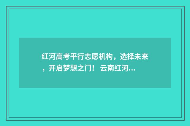 红河高考平行志愿机构，选择未来，开启梦想之门！ 云南红河高考成绩