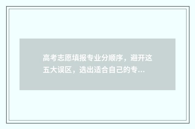 高考志愿填报专业分顺序，避开这五大误区，选出适合自己的专业 新高考怎样填报志愿
