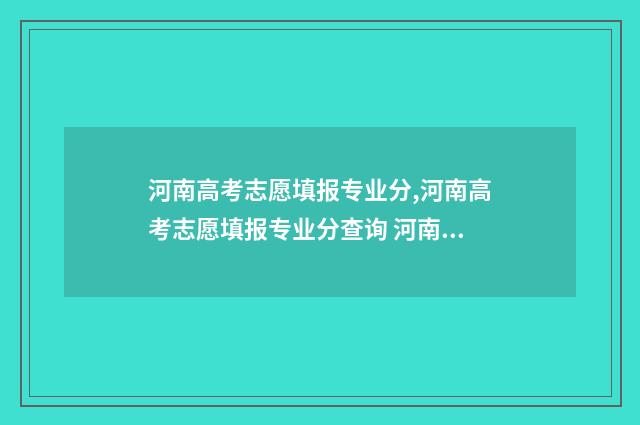 河南高考志愿填报专业分,河南高考志愿填报专业分查询 河南高考志愿填报查询