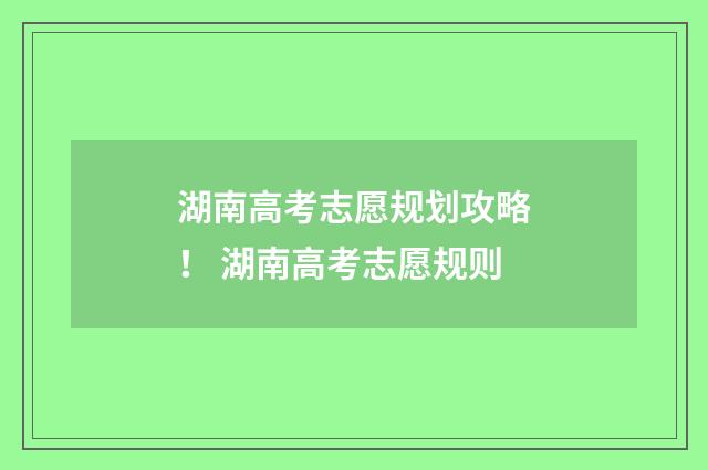 湖南高考志愿规划攻略！ 湖南高考志愿规则