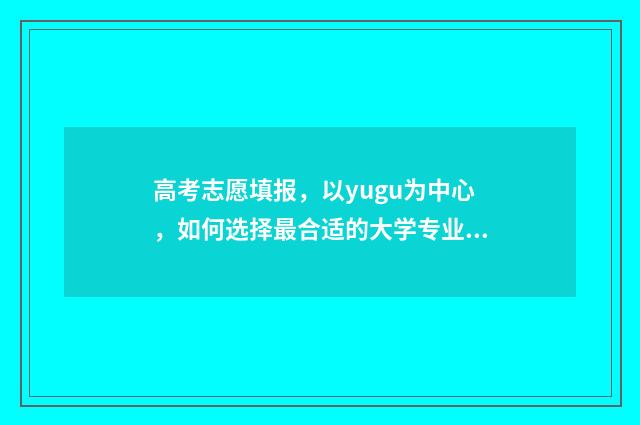 高考志愿填报，以yugu为中心，如何选择最合适的大学专业？ 高考志愿填报专业一览表
