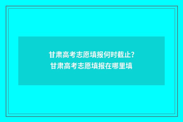 甘肃高考志愿填报何时截止？ 甘肃高考志愿填报在哪里填