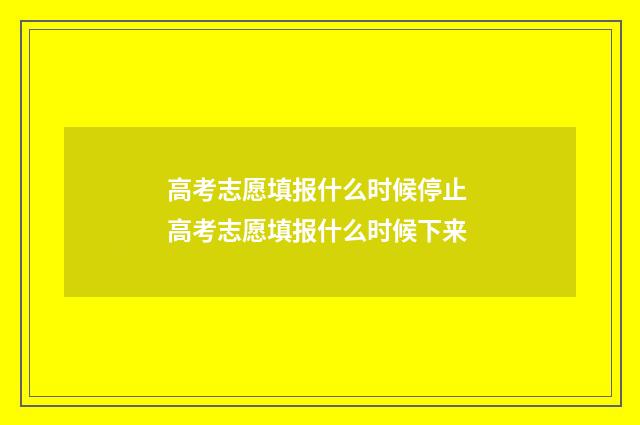 高考志愿填报什么时候停止 高考志愿填报什么时候下来