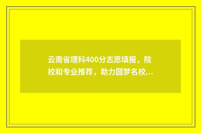 云南省理科400分志愿填报,院校和专业推荐,助力圆梦名校 云南理科450分