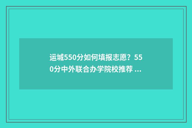 运城550分如何填报志愿？550分中外联合办学院校推荐 运城高考600分以上