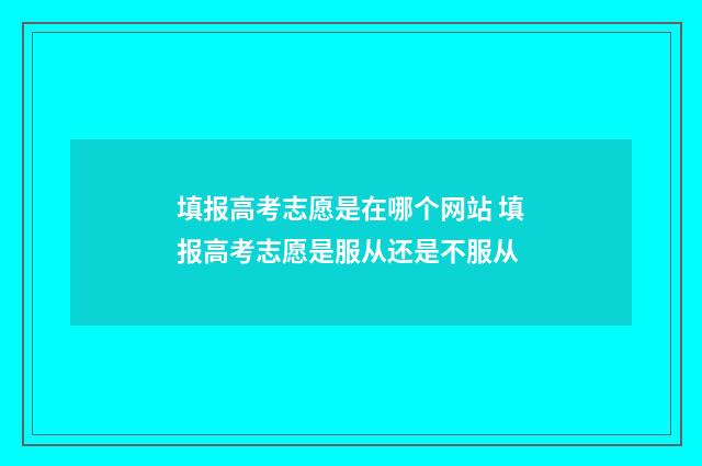 填报高考志愿是在哪个网站 填报高考志愿是服从还是不服从