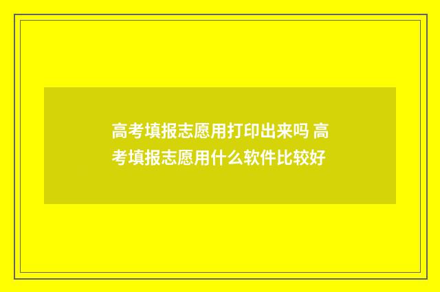 高考填报志愿用打印出来吗 高考填报志愿用什么软件比较好