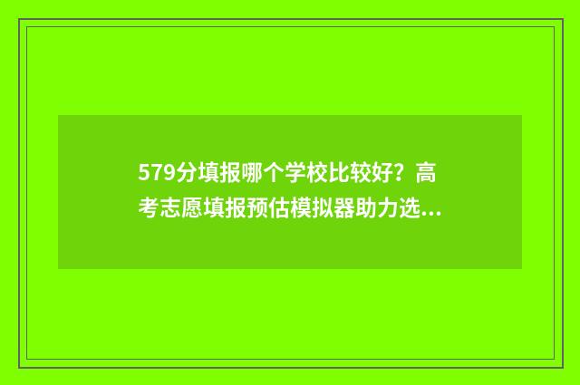 579分填报哪个学校比较好？高考志愿填报预估模拟器助力选校 579高考分可以上几本