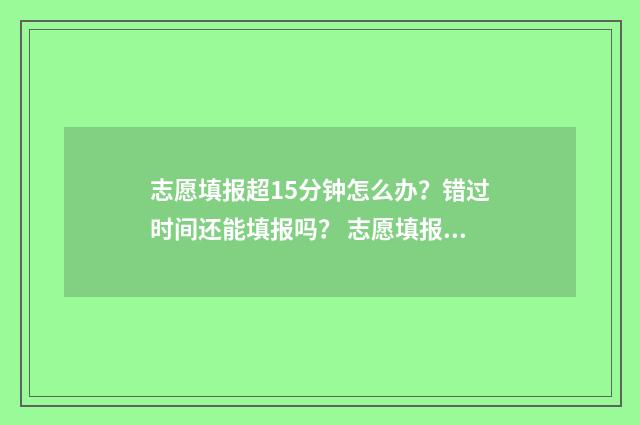 志愿填报超15分钟怎么办？错过时间还能填报吗？ 志愿填报次数过了怎么办