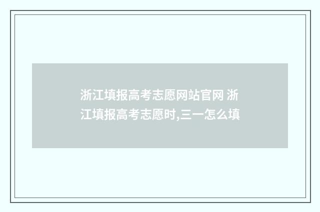 浙江填报高考志愿网站官网 浙江填报高考志愿时,三一怎么填