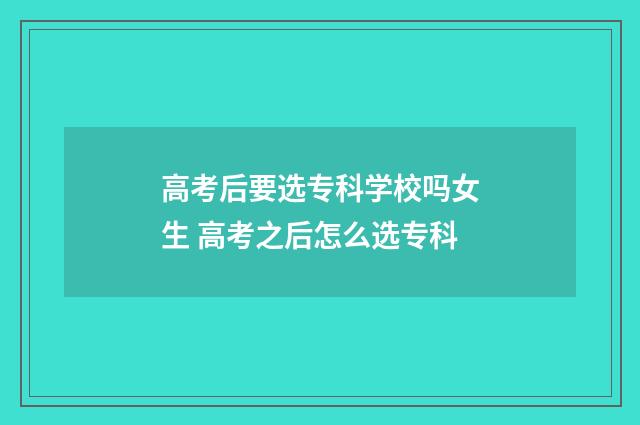 高考后要选专科学校吗女生 高考之后怎么选专科