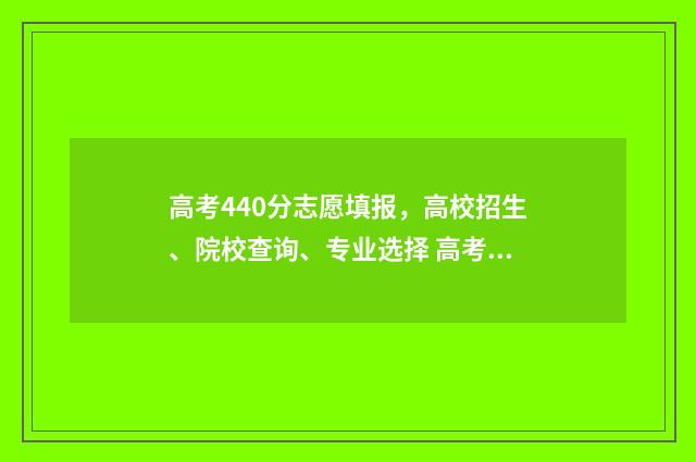 高考440分志愿填报,高校招生、院校查询、专业选择 高考440分可以上什么学校