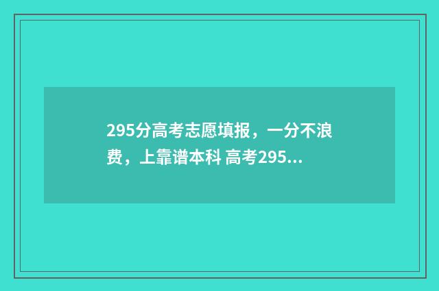 295分高考志愿填报，一分不浪费，上靠谱本科 高考295能上哪些大学