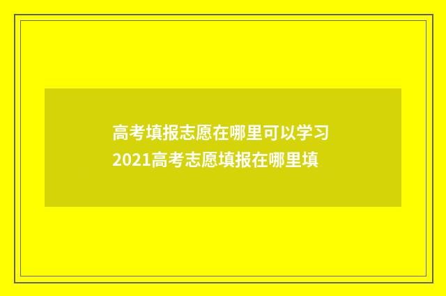 高考填报志愿在哪里可以学习 2021高考志愿填报在哪里填