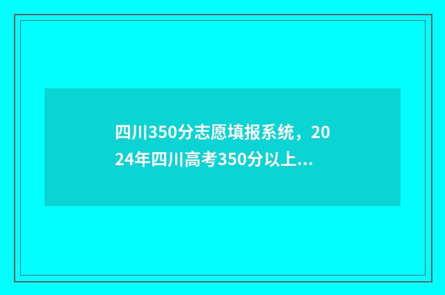 四川350分志愿填报系统，2024年四川高考350分以上志愿填报指南 四川高考350分能上什么学校
