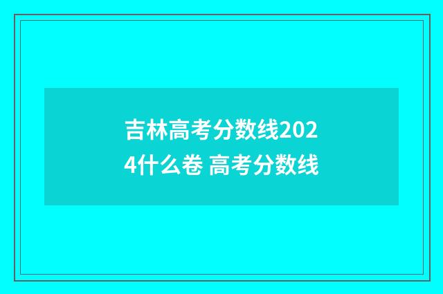 吉林高考分数线2024什么卷 高考分数线
